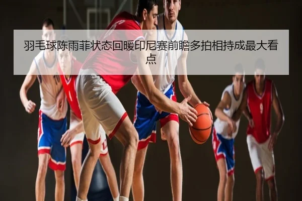 羽毛球陈雨菲状态回暖印尼赛前瞻多拍相持成最大看点